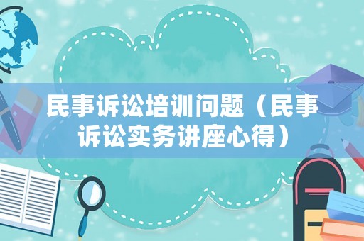 民事訴訟培訓(xùn)問題（民事訴訟實(shí)務(wù)講座心得）