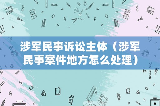 涉軍民事訴訟主體（涉軍民事案件地方怎么處理）