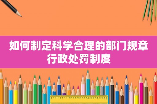 如何制定科學(xué)合理的部門(mén)規(guī)章行政處罰制度