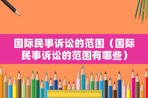 國際民事訴訟的范圍（國際民事訴訟的范圍有哪些）