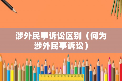 涉外民事訴訟區(qū)別（何為涉外民事訴訟）