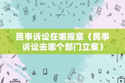 民事訴訟在哪報(bào)案（民事訴訟去哪個(gè)部門立案）