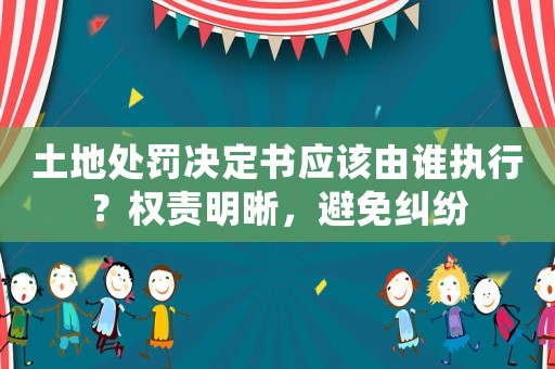 土地處罰決定書應(yīng)該由誰(shuí)執(zhí)行？權(quán)責(zé)明晰，避免糾紛
