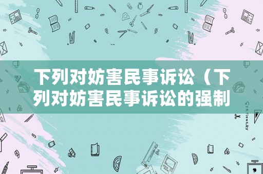 下列對妨害民事訴訟（下列對妨害民事訴訟的強制措施,說法錯誤的是 ）