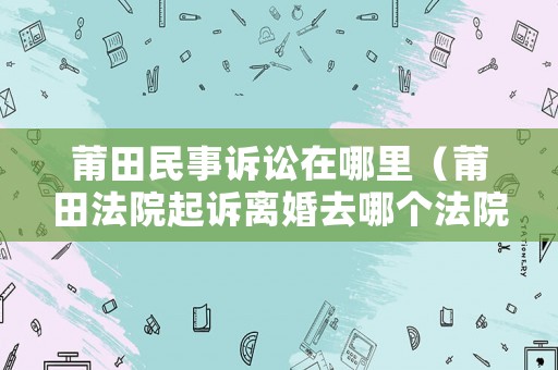 莆田民事訴訟在哪里（莆田法院起訴離婚去哪個(gè)法院）