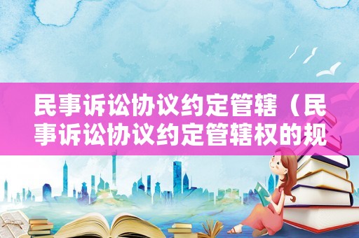 民事訴訟協(xié)議約定管轄（民事訴訟協(xié)議約定管轄權的規(guī)定）