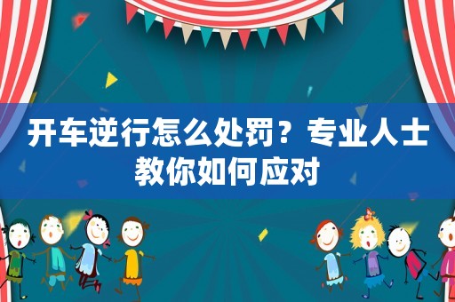 開車逆行怎么處罰？專業(yè)人士教你如何應(yīng)對