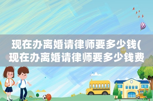 現(xiàn)在辦離婚請(qǐng)律師要多少錢(現(xiàn)在辦離婚請(qǐng)律師要多少錢費(fèi)用)