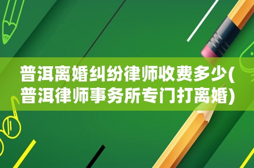 普洱離婚糾紛律師收費(fèi)多少(普洱律師事務(wù)所專門打離婚)