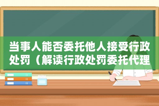當事人能否委托他人接受行政處罰（解讀行政處罰委托代理）