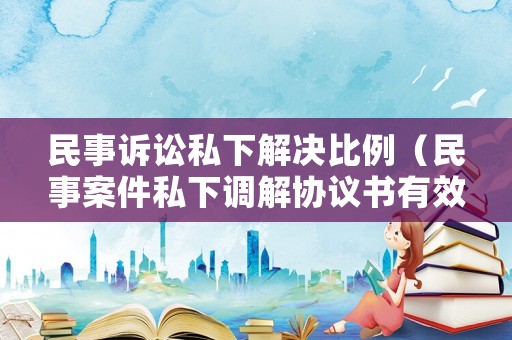 民事訴訟私下解決比例（民事案件私下調(diào)解協(xié)議書有效嗎）
