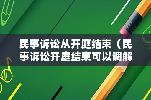 民事訴訟從開庭結束（民事訴訟開庭結束可以調解嗎）