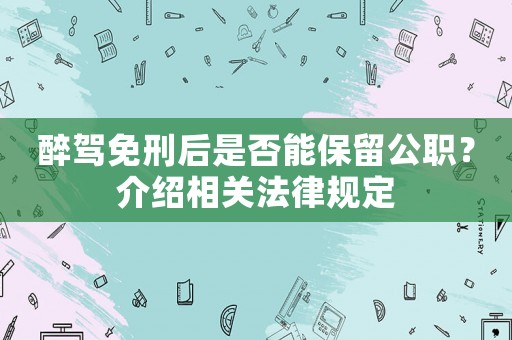 醉駕免刑后是否能保留公職？介紹相關(guān)法律規(guī)定