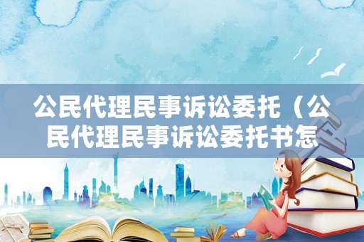 公民代理民事訴訟委托（公民代理民事訴訟委托書怎么寫）