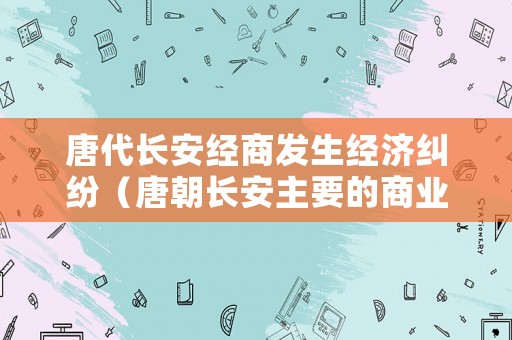 唐代長安經(jīng)商發(fā)生經(jīng)濟糾紛（唐朝長安主要的商業(yè)區(qū)和居民區(qū)分別是什么）