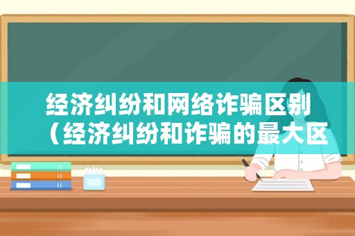 經(jīng)濟(jì)糾紛和網(wǎng)絡(luò)詐騙區(qū)別（經(jīng)濟(jì)糾紛和詐騙的最大區(qū)別）