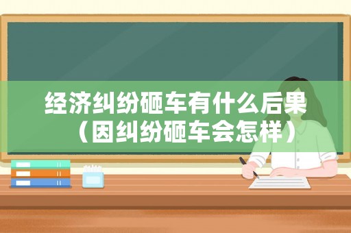 經(jīng)濟(jì)糾紛砸車有什么后果（因糾紛砸車會(huì)怎樣）
