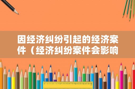 因經(jīng)濟(jì)糾紛引起的經(jīng)濟(jì)案件（經(jīng)濟(jì)糾紛案件會影響到哪些）