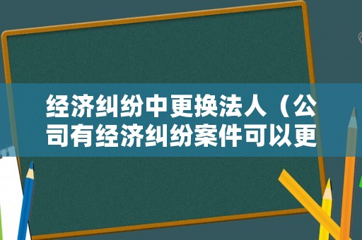 經濟糾紛中更換法人（公司有經濟糾紛案件可以更換法人代表嗎）