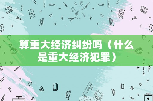 算重大經(jīng)濟(jì)糾紛嗎（什么是重大經(jīng)濟(jì)犯罪）