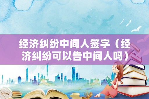 經(jīng)濟(jì)糾紛中間人簽字（經(jīng)濟(jì)糾紛可以告中間人嗎）