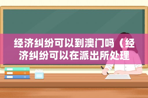 經(jīng)濟(jì)糾紛可以到澳門嗎（經(jīng)濟(jì)糾紛可以在派出所處理嗎）