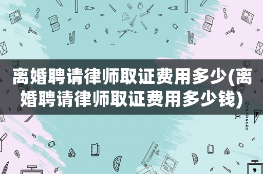 離婚聘請(qǐng)律師取證費(fèi)用多少(離婚聘請(qǐng)律師取證費(fèi)用多少錢)