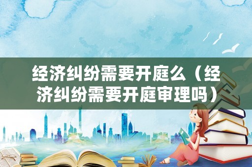 經(jīng)濟(jì)糾紛需要開(kāi)庭么（經(jīng)濟(jì)糾紛需要開(kāi)庭審理嗎）
