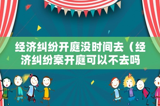 經(jīng)濟(jì)糾紛開庭沒時間去（經(jīng)濟(jì)糾紛案開庭可以不去嗎）