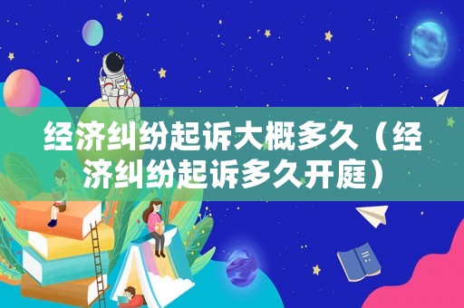 經(jīng)濟(jì)糾紛起訴大概多久（經(jīng)濟(jì)糾紛起訴多久開庭）