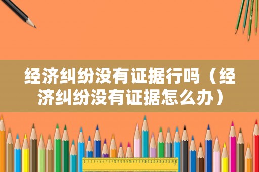 經(jīng)濟(jì)糾紛沒(méi)有證據(jù)行嗎（經(jīng)濟(jì)糾紛沒(méi)有證據(jù)怎么辦）