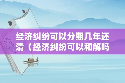 經(jīng)濟糾紛可以分期幾年還清（經(jīng)濟糾紛可以和解嗎）