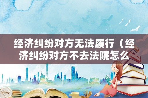 經(jīng)濟糾紛對方無法履行（經(jīng)濟糾紛對方不去法院怎么判）