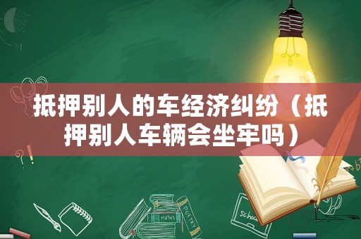 抵押別人的車經(jīng)濟(jì)糾紛（抵押別人車輛會坐牢嗎）
