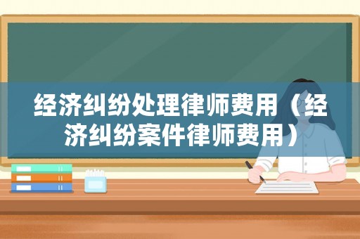 經(jīng)濟糾紛處理律師費用（經(jīng)濟糾紛案件律師費用）