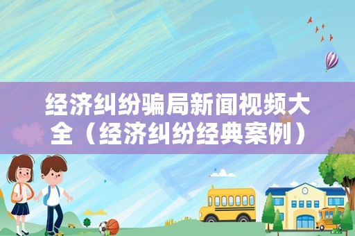 經(jīng)濟(jì)糾紛騙局新聞視頻大全（經(jīng)濟(jì)糾紛經(jīng)典案例）