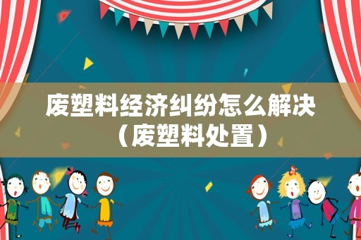 廢塑料經濟糾紛怎么解決（廢塑料處置）