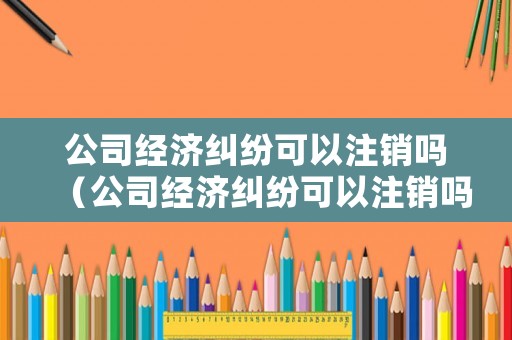 公司經(jīng)濟(jì)糾紛可以注銷嗎（公司經(jīng)濟(jì)糾紛可以注銷嗎怎么辦）