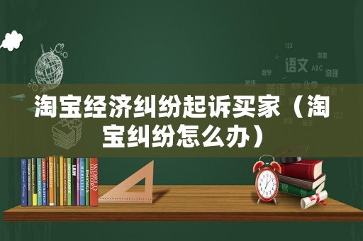 淘寶經(jīng)濟糾紛起訴買家（淘寶糾紛怎么辦）