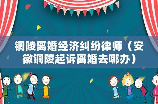 銅陵離婚經(jīng)濟糾紛律師（安徽銅陵起訴離婚去哪辦）