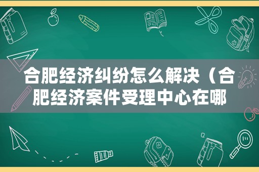 合肥經(jīng)濟(jì)糾紛怎么解決（合肥經(jīng)濟(jì)案件受理中心在哪里）