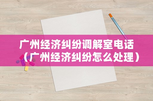 廣州經(jīng)濟(jì)糾紛調(diào)解室電話（廣州經(jīng)濟(jì)糾紛怎么處理）