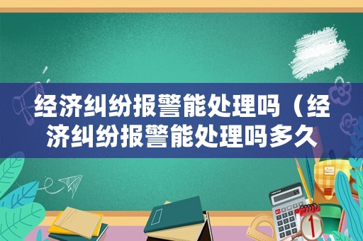 經(jīng)濟糾紛報警能處理嗎（經(jīng)濟糾紛報警能處理嗎多久）