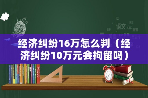經濟糾紛16萬怎么判（經濟糾紛10萬元會拘留嗎）