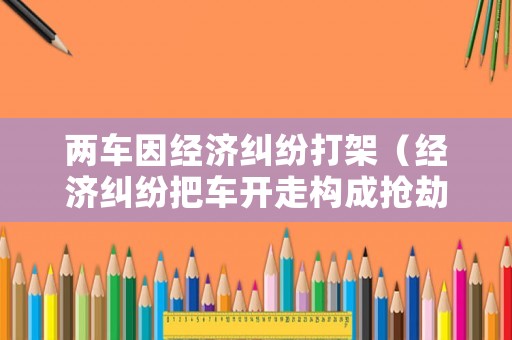 兩車因經(jīng)濟糾紛打架（經(jīng)濟糾紛把車開走構成搶劫嗎）