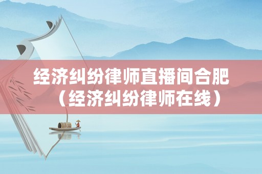 經(jīng)濟(jì)糾紛律師直播間合肥（經(jīng)濟(jì)糾紛律師在線）