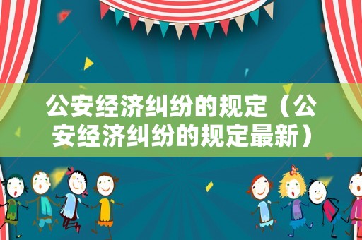 公安經(jīng)濟(jì)糾紛的規(guī)定（公安經(jīng)濟(jì)糾紛的規(guī)定最新）
