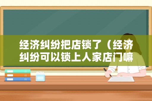 經(jīng)濟糾紛把店鎖了（經(jīng)濟糾紛可以鎖上人家店門嘛）