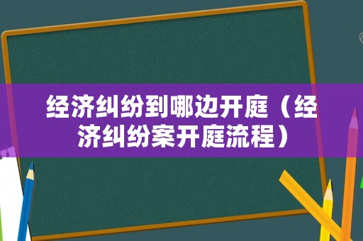經(jīng)濟糾紛到哪邊開庭（經(jīng)濟糾紛案開庭流程）