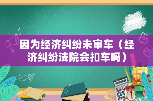 因為經(jīng)濟糾紛未審車（經(jīng)濟糾紛法院會扣車嗎）